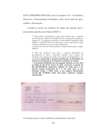 LOS CORDEIRO ROCHA, sócio da empresa 33 – Consultoria,
Assessoria e Intermediação Imobiliária Ltda., local onde foi apre-
endido o documento.
Confira-se trecho do relatório de análise do referido docu-
mento feito pela Receita Federal (DOC ):
“7. Para melhor contextualizar os fatos, cabe esclarecer que o conjunto
das informações colhidas no mandado de busca e apreensão realizado na
empresa 33 - Consultoria, Assessoria e Intermediação Imobiliária Ltda,
CNPJ n° 12.282.697/0001-10, indica que o sócio majoritário, Sr. José
Carlos CordeIro Rocha, atuava como despachante
ou lobista em favor de Pessoas Jurídicas e Pessoas Físicas junto a órgãos
públicos.
8. Dito isso, verifica-se que, entre o material apreendido, no
procedimento de busca e apreensão realizado nessa empresa, foi
localizada uma anotação que indica uma suspeita de Irregularidade a ser
investigada, envolvendo a possível participação do Presidente da
Câmara dos Deputados, Sr. Eduardo Cosentino da Cunha.
9.A anotação, localizada em uma agenda referente ao ano 2014
na folha do dia 20 de março de 2014. menciona a quantia de
R$ 600.000.000,00 (seiscentos milhões de reais) para o Sr.
Emival Caiado, honorários de 3 % do valor para os Srs.
Eduardo Cunha e Fabio Cleto e um registro denominado
mensal R$ 20.000,00 (vinte mil reais), conforme imagem
reproduzida:
10. Pesquisas junto à rede mundial de computadores (internet)
152
 