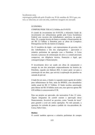 localizaram uma
reportagem publicada pelo Estadão em 30 de outubro de 2014 que, em
tese, se relaciona ao caso em tela, conforme imagem ora anexada.
ECONOMIA
COMPERJ PODE TER r$ 2,5 bilhões do FI-FGTS
O comitê de investimento do FI-FGTS, o bilionário fundo de
investimento em infraestrutura gerido pela Caixa Econômica
Federal com recursos dos trabalhadores, autorizou, na quarta-
feira, 29, a equipe técnica do banco a estudar o financiamento de
até R$ 2,5 bilhões à Petrobrás para as obras do Complexo
Petroquímico do Rio de Janeiro (Comperj).
Os 12 membros do órgão - seis representantes do governo, três
dos trabalhadores e três dos empregadores - aprovaram o
relatório preliminar da operação com a Petrobras. A Caixa
iniciará o processo de estruturação do ativo e a estatal precisará
comprovar, em diligência técnica, financeira e legal, que
conseguirá pagar o financiamento.
O investimento deve ser usado em obras de saneamento e
energia de um dos principais empreendimento da história da
Petrobrás, erguido em Itaboraí (RJ). A maior parte vai para a
construção de um duto, que servirá à exploração do petróleo na
camada do pré-sal.
Criado há seis anos, o fundo é o segundo maior agente de crédito
para infraestrutura do País, atrás do BNDES, com desembolso
médio anual de R$ 3,7 bilhões. O fundo recebeu autorização
para liberar até R$ 10 bilhões neste ano, mas aprovou apenas R$
630 milhões à concessionária CCR.
Para um projeto ser aprovado, são necessários 9 dos 12 votos.
Alguns integrantes do comitê usaram a aprovação desse
financiamento, favorável ao governo, como "moeda de troca"
para garantir o aval em outras operações. No mês passado, a
operação foi retirada de pauta a pedido do vice-presidente da
Caixa, Fabio Cleto.
Rialma
O comitê também aprovou o relatório preliminar de compra
153
 