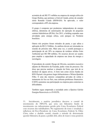acionária de até R$ 571 milhões na empresa de energia eólica do
Grupo Rialma, que pertence a Emival Caiado, primo do senador
eleito Ronaldo Caiado (DEM-GO). Se aprovado, o valor
corresponderá a 49% da empresa.
O grupo é composto por produtoras independentes de energia
elétrica, detentoras de autorizações de operação de pequenas
centrais hidrelétricas (PCHs). Em 2011, a holding expandiu suas
atividades para energia eólica, com parques no Nordeste
brasileiro.
Outros três projetos foram retirados de pauta, o que adiou a
aplicação de R$ 2,3 bilhões. As análises devem ser retomadas na
reunião do próximo mês. Mais uma vez, o comitê postergou a
participação de até 20% na empresa de resíduos sólidos Estre
Ambiental por R$ 500 milhões. Os recursos devem ser usados
para ampliar a capacidade da empresa nas áreas de energia e
reciclagem.
O presidente do comitê, Dyogo de Oliveira, secretário executivo
adjunto do Ministério da Fazenda, pediu vistas do processo. Ele
disse que precisa analisar a situação da Estre, que terá de se
desfazer de alguns ativos. A Estre tem como sócios fundos do
BTG Pactual e da gestora Angra Infraestrutura e Wilson Quintela
Filho. É uma das maiores companhias privadas de coleta e
tratamento de lixo no País, mas enfrenta problemas financeiros.
O BTG aumentou sua participação na empresa para contornar as
dificuldades.
Também segue emperrada a sociedade entre a Queiroz Galvão
Energias Renováveis e o FI-FGTS.
11. Inicialmente, a matéria jornalística descreve o comitê de
investimento do FIFGTS, que seria um bilionário fundo de
investimento em infraestrutura gerido pela Caixa Econômica Federal
com recursos dos trabalhadores. No seguimento do texto é ressaltada a
influência do Vice-Presidente da Caixa Econômica Federal, Sr. Fábio
Cleto, sobre o aludido comitê, citando a retirada de determinada
questão bilionária da pauta a pedido dele, além de trazer à tona possíveis
154
 