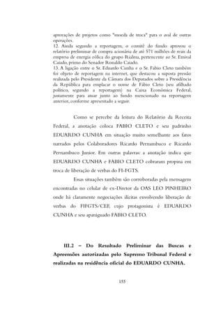 aprovações de projetos como "moeda de troca" para o aval de outras
operações.
12. Ainda segundo a reportagem, o comitê do fundo aprovou o
relatório preliminar de compra acionária de até 571 milhões de reais da
empresa de energia eólica do grupo Rialma, pertencente ao Sr. Emival
Caiado, primo do Senador Ronaldo Caiado.
13. A ligação entre o Sr. Eduardo Cunha e o Sr. Fabio Cleto também
foi objeto de reportagem na internet, que destacou a suposta pressão
realizada pelo Presidente da Câmara dos Deputados sobre a Presidência
da República para emplacar o nome de Fábio Cleto (seu afilhado
político, segundo a reportagem) na Caixa Econômica Federal,
justamente para atuar junto ao fundo mencionado na reportagem
anterior, conforme apresentado a seguir.
Como se percebe da leitura do Relatório da Receita
Federal, a anotação coloca FABIO CLETO e seu padrinho
EDUARDO CUNHA em situação muito semelhante aos fatos
narrados pelos Colaboradores Ricardo Pernambuco e Ricardo
Pernambuco Junior. Em outras palavras: a anotação indica que
EDUARDO CUNHA e FABIO CLETO cobraram propina em
troca de liberação de verbas do FI-FGTS.
Essas situações também são corroboradas pela mensagens
encontradas no celular de ex-Diretor da OAS LEO PINHEIRO
onde há claramente negociações ilícitas envolvendo liberação de
verbas do FIFGTS/CEF, cujo protagonista é EDUARDO
CUNHA e seu apaniguado FABIO CLETO.
III.2 – Do Resultado Preliminar das Buscas e
Apreensões autorizadas pelo Supremo Tribunal Federal e
realizadas na residência oficial do EDUARDO CUNHA.
155
 