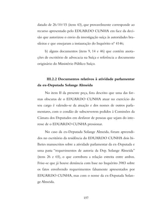 datado de 26/10/15 (item 43), que provavelmente corresponde ao
recurso apresentado pelo EDUARDO CUNHA em face da deci-
são que autorizou o envio da investigação suíça às autoridades bra-
sileiras e que ensejaram a instauração do Inquérito nº 4146;
b) alguns documentos (itens 9, 14 e 46) que contém anota-
ções de escritório de advocacia na Suíça e referência a documento
originário do Ministério Público Suíço.
III.2.2 Documentos relativos à atividade parlamentar
da ex-Deputada Solange Almeida
No item II da presente peça, fora descrito que uma das for-
mas obscuras de o EDUARDO CUNHA atuar no exercício do
seu cargo é valendo-se da atuação e dos nomes de outros parla-
mentares, com o condão de subscreverem pedidos à Comissões da
Câmara dos Deputados em desfavor de pessoas que sejam do inte-
resse de o EDUARDO CUNHA pressionar.
No caso da ex-Deputada Solange Almeida, foram apreendi-
dos no escritório da residência do EDUARDO CUNHA dois bi-
lhetes manuscritos sobre a atividade parlamentar da ex-Deputada e
uma pasta “requerimentos de autoria da Dep. Solange Almeida”
(itens 26 e 65), o que corrobora a relação estreita entre ambos.
Frise-se que já houve denúncia com base no Inquérito 3983 sobre
os fatos envolvendo requerimentos falsamente apresentados por
EDUARDO CUNHA, mas com o nome da ex-Deputada Solan-
ge Almeida.
157
 