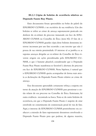 III.2.3 Cópias de boletins de ocorrência relativos ao
Deputado Fausto Ruy Pinato.
Estes documentos foram apreendidos no bolso do paletó do
EDUARDO CUNHA e no escritório da sua residência. Um dos
boletins se refere ao crime de ameaça supostamente praticado em
desfavor do ex-relator do processo instaurado em face do EDU-
ARDO CUNHA no Conselho de Ética (item 82). O fato de o
EDUARDO CUNHA guardar cópia deste boletim demonstra in-
teresse incomum por um fato ocorrido a um terceiro que não é
pessoa de sua estreita proximidade. O interesse só se justifica se as
supostas ameaças dirigidas ao ex-relator do Conselho de Ética ti-
verem origem em ações preordenadas pelo EDUARDO CU-
NHA, o que é bastante plausível, considerando que o Deputado
Fausto Ruy Pinato manifestou-se favorável à abertura do processo
em face de EDUARDO CUNHA. Nesta hipótese, é natural que
o EDUARDO CUNHA queira acompanhar de forma mais aten-
ta as declarações do Deputado Fausto Pinato relativo ao crime de
ameaça.
Esse documento apreendido certamente reforça a suspeita em
torno da atuação do EDUARDO CUNHA para pressionar o en-
tão relator do seu processo no Conselho de Ética. Entretanto, há
outra evidência encontrada na busca.Trata-se do outro boletim de
ocorrência, em que o Deputado Fausto Pinato é suspeito de estar
envolvido no cometimento de contravenção penal de vias de fato.
Aqui, o interesse do EDUARDO CUNHA possivelmente era co-
nhecer a extensão de fatos supostamente desonrosos envolvendo o
Deputado Fausto Pinato para que pudesse, de alguma maneira,
158
 