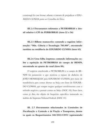 constrangê-lo caso levasse adiante o intento de prejudicar o EDU-
ARDO CUNHA junto ao Conselho de Ética.
III.2.4 Documentos referentes a PETROBRAS e dos-
siê relativo à CPI da PEBROBRAS (itens 52 e 56)
III.2.5 Bilhete manuscrito contendo a seguinte infor-
mação: “Min. Ciência e Tecnologia 700.000”, encontrado
também na residência do EDUARDO CUNHA (item 63)
III.2.6 Uma folha impressa contendo informações so-
bre a aquisição da PETROBRAS do campo de BENIN,
encontrada no quarto do casal (item 88).
O negócio envolvendo a PETROBRAS e o campo de BE-
NIN foi justamente o que motivou o repasse de dinheiro de
JOÃO HENRIQUES para EDUARDO CUNHA, por meio de
transferência para contas abertas na Suíça em favor do EDUAR-
DO CUNHA, que sempre negou qualquer envolvimento com o
referido negócio e possuir contas na Suíça (DOC 09). Estes fatos,
como já dito, são objeto de Inquérito específico instaurado no
âmbito do Supremo Tribunal Federal. (DOC 01)
III. 2.7 Documentos relacionados às Comissões de
Fiscalização e Controle e de Viação e Transportes, dentre
os quais os Requerimentos 348/2012/CFFC (apresentado
159
 