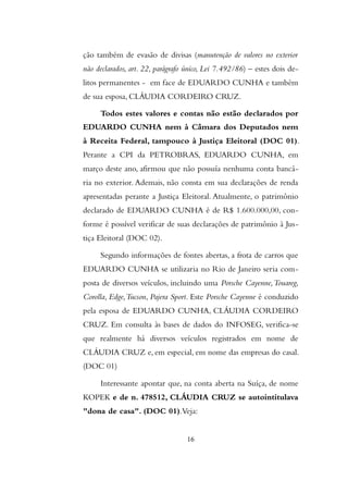 ção também de evasão de divisas (manutenção de valores no exterior
não declarados, art. 22, parágrafo único, Lei 7.492/86) – estes dois de-
litos permanentes - em face de EDUARDO CUNHA e também
de sua esposa, CLÁUDIA CORDEIRO CRUZ.
Todos estes valores e contas não estão declarados por
EDUARDO CUNHA nem à Câmara dos Deputados nem
à Receita Federal, tampouco à Justiça Eleitoral (DOC 01).
Perante a CPI da PETROBRAS, EDUARDO CUNHA, em
março deste ano, afirmou que não possuía nenhuma conta bancá-
ria no exterior. Ademais, não consta em sua declarações de renda
apresentadas perante a Justiça Eleitoral. Atualmente, o patrimônio
declarado de EDUARDO CUNHA é de R$ 1.600.000,00, con-
forme é possível verificar de suas declarações de patrimônio à Jus-
tiça Eleitoral (DOC 02).
Segundo informações de fontes abertas, a frota de carros que
EDUARDO CUNHA se utilizaria no Rio de Janeiro seria com-
posta de diversos veículos, incluindo uma Porsche Cayenne,Touareg,
Corolla, Edge,Tucson, Pajera Sport. Este Porsche Cayenne é conduzido
pela esposa de EDUARDO CUNHA, CLÁUDIA CORDEIRO
CRUZ. Em consulta às bases de dados do INFOSEG, verifica-se
que realmente há diversos veículos registrados em nome de
CLÁUDIA CRUZ e, em especial, em nome das empresas do casal.
(DOC 01)
Interessante apontar que, na conta aberta na Suíça, de nome
KOPEK e de n. 478512, CLÁUDIA CRUZ se autointitulava
"dona de casa". (DOC 01).Veja:
16
 