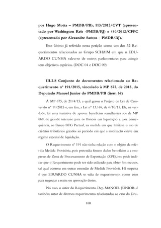 por Hugo Motta – PMDB/PB), 113/2012/CVT (apresen-
tado por Washington Reis -PMDB/RJ) e 440/2012/CFFC
(apresentado por Alexandre Santos – PMDB/RJ).
Este último já referido nesta petição como um dos 32 Re-
querimentos relacionados ao Grupo SCHAIM em que o EDU-
ARDO CUNHA valeu-se de outros parlamentares para atingir
seus objetivos espúrios. (DOC 04 e DOC 09)
III.2.8 Conjunto de documentos relacionado ao Re-
querimento nº 191/2015, vinculado à MP 675, de 2015, do
Deputado Manoel Junior do PMDB/PB (item 68)
A MP 675, de 21/4/15, a qual gerou o Projeto de Lei de Con-
versão nº 11/2015 e, em fim, a Lei nº 13.169, de 6/10/15. Ela, na ver-
dade, foi uma tentativa de aprovar benefícios semelhantes aos da MP
668, de grande interesse para os Bancos em liquidação e, por conse-
quência, ao Banco BTG Pactual, na medida em que limitava o uso de
créditos tributários gerados ao período em que a instituição esteve em
regime especial de liquidação.
O Requerimento nº 191 não tinha relação com o objeto da refe-
rida Medida Provisória, pois pretendia fossem dados benefícios a a em-
presas de Zona de Processamento de Exportação (ZPE), isto pode indi-
car que o Requerimento pode ter sido utilizado para obter fins escusos,
tal qual ocorreu em outras emendas de Medida Provisória. Há suspeita
é que EDUARDO CUNHA se valia de requerimentos como estes
para negociar a retira ou aprovação destes.
No caso, o autor do Requerimento, Dep. MANOEL JÚNIOR, é
também autor de diversos requerimentos relacionados ao caso do Gru-
160
 