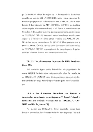 po CSHAIM; foi relator do Projeto de Lei de Repatriação dos valores
mantidos no exterior (PL nº 2.775/2015) votou contra a proposta de
Emenda que prejudicava os interesses de EDUARDO CUNHA neste
Projeto de Lei; foi relator das MP´s 651/2015 e 668/2015, que também
diziam respeito a interesses do Banco BTG Pactual e, recentemente, no
Conselho de Ética, adotou diversas posturas convergentes aos interesses
de EDUARDO CUNHA, tais como tentou impedir que a sessão pros-
seguisse e o relatório do então relator contrário a EDUARDO CU-
NHA fosse votado na reunião do dia 19/11/15. Vê-se, portanto, que o
Dep. MANOEL JÚNIOR atua de forma coincidente com os interesses
de EDUARDO CUNHA e possivelmente faz parte do grupo de parla-
mentares utilizados por este para obter interesses escusos.
III. 2.9 Um documento impresso da IMG Academy
(item 68).
Esta academia figura como beneficiária de pagamentos da
conta KÖPEK da Suíça, nunca demonstração clara da vinculação
de EDUARDO CUNHA a esta Conta, cujos documentos nos fo-
ram enviados no bojo da investigação aberta pelas autoridades suí-
ças.
III.3 – Do Resultado Preliminar das Buscas e
Apreensões autorizadas pelo Supremo Tribunal Federal e
realizadas em imóveis relacionados ao EDUARDO CU-
NHA no Rio de Janeiro/RJ
No mesmo dia 15/12/2015, foram realizadas outras duas
buscas e apreensões, devidamente deferidas pelo Supremo Tribunal
161
 
