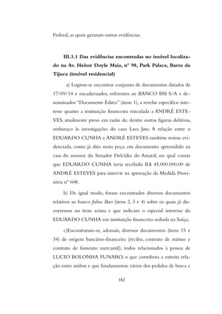 Federal, as quais geraram outras evidências.
III.3.1 Das evidências encontradas no imóvel localiza-
do na Av. Heitor Doyle Maia, nº 98, Park Palace, Barra da
Tijuca (imóvel residencial)
a) Logrou-se encontrar conjunto de documentos datados de
17/09/14 e encadernados, referentes ao BANCO BSI S/A e de-
nominados “Documents Édites” (item 1), a revelar específico inte-
resse quanto a instituição financeira vinculada a ANDRÉ ESTE-
VES, atualmente preso em razão de, dentre outras figuras delitivas,
embaraço às investigações do caso Lava Jato. A relação entre o
EDUARDO CUNHA e ANDRÉ ESTEVES também restou evi-
denciada, como já dito nesta peça, em documento apreendido na
casa do assessor do Senador Delcídio do Amaral, no qual consta
que EDUARDO CUNHA teria recebido R$ 45.000.000,00 de
ANDRÉ ESTEVES para intervir na aprovação da Medida Provi-
sória nº 608.
b) De igual modo, foram encontrados diversos documentos
relativos ao banco Julius Baer (itens 2, 3 e 4) sobre os quais já dis-
corremos no item acima e que indicam o especial interesse do
EDUARDO CUNHA em instituição financeira sediada na Suíça;
c)Encontraram-se, ademais, diversos documentos (itens 15 e
34) de origem bancário-financeira (recibo, contrato de mútuo e
contrato de fomento mercantil), todos relacionados à pessoa de
LUCIO BOLONHA FUNARO, o que corrobora a estreita rela-
ção entre ambos e que fundamentou vários dos pedidos de busca e
162
 