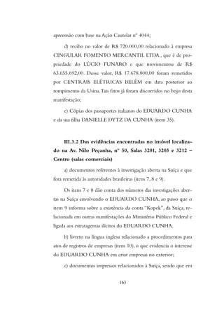 apreensão com base na Ação Cautelar nº 4044;
d) recibo no valor de R$ 720.000,00 relacionado à empresa
CINGULAR FOMENTO MERCANTIL LTDA., que é de pro-
priedade do LÚCIO FUNARO e que movimentou de R$
63.655.692,00. Desse valor, R$ 17.678.800,00 foram remetidos
por CENTRAIS ELÉTRICAS BELÉM em data posterior ao
rompimento da Usina.Tais fatos já foram discorridos no bojo desta
manifestação;
e) Cópias dos passaportes italianos do EDUARDO CUNHA
e da sua filha DANIELLE DYTZ DA CUNHA (item 35).
III.3.2 Das evidências encontradas no imóvel localiza-
do na Av. Nilo Peçanha, nº 50, Salas 3201, 3203 e 3212 –
Centro (salas comerciais)
a) documentos referentes à investigação aberta na Suíça e que
fora remetida às autoridades brasileiras (itens 7, 8 e 9).
Os itens 7 e 8 dão conta dos números das investigações aber-
tas na Suíça envolvendo o EDUARDO CUNHA, ao passo que o
item 9 informa sobre a existência da conta “Kopek”, da Suíça, re-
lacionada em outras manifestações do Ministério Público Federal e
ligada aos estratagemas ilícitos do EDUARDO CUNHA.
b) livreto na língua inglesa relacionado a procedimentos para
atos de registros de empresas (item 10), o que evidencia o interesse
do EDUARDO CUNHA em criar empresas no exterior;
c) documentos impressos relacionados à Suíça, sendo que em
163
 
