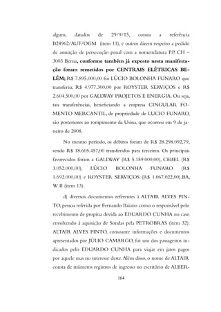 alguns, datados de 29/9/15, consta a referência
B24962/AUF/OGM (item 11), e outros dizem respeito a pedido
de assunção de persecução penal com a nomenclatura P.P. CH –
3003 Berna, conforme também já exposto nesta manifesta-
ção foram remetidos por CENTRAIS ELÉTRICAS BE-
LÉM; R$ 7.895.000,00 foi LÚCIO BOLONHA FUNARO que
transferiu, R$ 4.977.300,00 por ROYSTER SERVIÇOS e R$
2.604.500,00 por GALLWAY PROJETOS E ENERGIA. Ou seja,
tais transferências, beneficiando a empresa CINGULAR FO-
MENTO MERCANTIL, de propriedade de LUCIO FUNARO,
são posteriores ao rompimento da Usina, que ocorreu em 9 de ja-
neiro de 2008.
No mesmo período, os débitos foram de R$ 28.298.092,79,
sendo R$ 18.605.457,00 transferidos para terceiros. Os principais
favorecidos foram a GALLWAY (R$ 5.159.000,00), CEBEL (R$
3.052.000,00), LÚCIO BOLONHA FUNARO (R$
1.692.000,00) e ROYSTER SERVIÇOS (R$ 1.067.022,00).BA,
W II (item 13).
d) diversos documentos referentes à ALTAIR ALVES PIN-
TO, pessoa referida por Fernando Baiano como o responsável pelo
recebimento de propina devida ao EDUARDO CUNHA no caso
envolvendo à aquisição de Sondas pela PETROBRAS (item 32).
ALTAIR ALVES PINTO, consoante informações e documentos
apresentados por JÚLIO CAMARGO, foi um dos passageiros in-
dicados pelo EDUARDO CUNHA para viajar em jatos pagos
por aquele mas no interesse deste.Além disso, o nome de ALTAIR
consta de inúmeros registros de ingresso no escritório de ALBER-
164
 