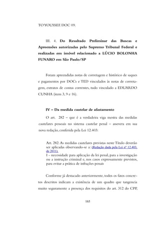 TOYOUSSEF. DOC 09.
III. 4. Do Resultado Preliminar das Buscas e
Apreensões autorizadas pelo Supremo Tribunal Federal e
realizadas em imóvel relacionado a LÚCIO BOLONHA
FUNARO em São Paulo/SP
Foram apreendidas notas de corretagem e histórico de saques
e pagamentos por DOCs e TED vinculados às notas de correta-
gem, extratos de contas correntes, tudo vinculado a EDUARDO
CUNHA (item 3, 9 e 16).
IV – Da medida cautelar de afastamento
O art. 282 – que é a verdadeira viga mestra das medidas
cautelares pessoais no sistema cautelar penal – assevera em sua
nova redação, conferida pela Lei 12.403:
Art. 282.As medidas cautelares previstas neste Título deverão
ser aplicadas observando-se a: (Redação dada pela Lei nº 12.403,
de 2011).
I - necessidade para aplicação da lei penal, para a investigação
ou a instrução criminal e, nos casos expressamente previstos,
para evitar a prática de infrações penais
Conforme já destacado anteriormente, todos os fatos concre-
tos descritos indicam a existência de um quadro que tangencia
muito seguramente a presença dos requisitos do art. 312 do CPP,
165
 