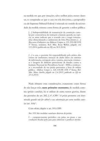 na medida em que, por situações, salvo melhor juízo, menos dano-
sas, se comparadas ao que o caso em tela descortina, a jurisprudên-
cia do Supremo Tribunal Federal é reiterada no sentido da necessi-
dade da medida extrema como forma de garantir a ordem pública:
[…] Indispensabilidade de manutenção da constrição caute-
lar por conveniência da instrução criminal, quando, na espé-
cie, os autos indicam que o acusado esta a coagir testemu-
nhas obstaculizando o andamento do feito. Precedentes. […]
(Recurso Ordinário em Habeas Corpus n. 121.223-DF, STF,
1ª Turma, unânime, Rel. Min. Rosa Weber, julgado em
13.5.2014, publicado no DJ em 30.5.2014)
[…] n casu, o paciente foi responsabilizado pela prática dos
crimes de estelionato, inserção de dados falsos em sistemas
de informação, corrupção ativa e passiva, associação crimino-
sa e lavagem de dinheiro proveniente de fraudes contra o
Instituto Nacional de Previdência Social – INSS, a evidenci-
ar a necessidade de sua prisão preventiva a bem da ordem
pública. (Habeas Corpus n. 126.118-PE STF, 1ª Turma, Rel.
Min. Marco Aurélio, julgado em 2.6.2015, publicado no DJ em
23.6.2015)
Nada obstante estas considerações, exatamente como forma
de não lançar mão, num primeiro momento, de medida extre-
ma (prisão cautelar), há se utilizar de outra menos gravosa, diante
das previsões do art. 282, § 6º, CPP: “A prisão preventiva será deter-
minada quando não for cabível a sua substituição por outra medida caute-
lar (art. 319)”.
Com efeito, dispõe o art. 319, CPP:
Art. 319. São medidas cautelares diversas da prisão:
I – comparecimento periódico em juízo, no prazo e nas
condições fixadas pelo juiz, para informar e justificar ativida-
166
 