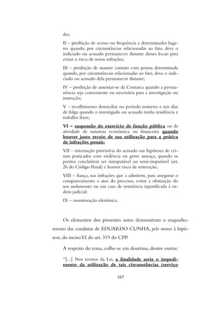 des;
II – proibição de acesso ou frequência a determinados luga-
res quando, por circunstâncias relacionadas ao fato, deva o
indiciado ou acusado permanecer distante desses locais para
evitar o risco de novas infrações;
III – proibição de manter contato com pessoa determinada
quando, por circunstâncias relacionadas ao fato, deva o indi-
ciado ou acusado dela permanecer distante;
IV – proibição de ausentar-se da Comarca quando a perma-
nência seja conveniente ou necessária para a investigação ou
instrução;
V – recolhimento domiciliar no período noturno e nos dias
de folga quando o investigado ou acusado tenha residência e
trabalho fixos;
VI – suspensão do exercício de função pública ou de
atividade de natureza econômica ou financeira quando
houver justo receio de sua utilização para a prática
de infrações penais;
VII – internação provisória do acusado nas hipóteses de cri-
mes praticados com violência ou grave ameaça, quando os
peritos concluírem ser inimputável ou semi-imputável (art.
26 do Código Penal) e houver risco de reiteração;
VIII – fiança, nas infrações que a admitem, para assegurar o
comparecimento a atos do processo, evitar a obstrução do
seu andamento ou em caso de resistência injustificada à or-
dem judicial;
IX – monitoração eletrônica.
Os elementos dos presentes autos demonstram o enquadra-
mento das condutas de EDUARDO CUNHA, pelo menos à hipó-
tese, do incisoVI do art. 319 do CPP.
A respeito do tema, colhe-se em doutrina, dentre outras:
“[...] Nos termos da Lei, a finalidade seria o impedi-
mento da utilização de tais circunstâncias (serviço
167
 