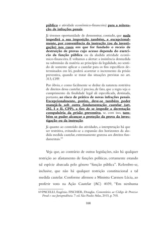 público e atividade econômico-financeira) para a reitera-
ção de infrações penais.
Já tivemos oportunidade de demonstrar, contudo, que nada
impedirá a sua imposição também, e excepcional-
mente, por conveniência da instrução (ou da investi-
gação) nos casos em que for fundado o receio de
destruição de provas cujo acesso dependa do exercí-
cio da função pública ou da aludida atividade econô-
mico-financeira. E voltamos a alertar: a insistência desmedida
na submissão da matéria ao princípio da legalidade, no senti-
do de somente aplicar a cautelar para os fins específicos de-
terminados em lei, poderá acarretar o incremento da prisão
preventiva, quando se tratar das situações previstas no art.
313, CPP.
Por óbvio, e como facilmente se deduz da natureza restritiva
de direitos dessa cautelar, é preciso, de fato, que a regra seja o
cumprimento da finalidade legal ali especificada, destinada,
portanto, ao risco de prática de novas infrações penais.
Excepcionalmente, porém, deve-se também poder
manejá-la sob outra fundamentação cautelar (art.
282, I e II, CPP), a fim de se impedir a decretação
compulsória da prisão preventiva, se, com isso, tam-
bém se puder alcançar a proteção da prova da inves-
tigação ou da instrução.
Já quanto ao conteúdo das atividades, a interpretação há que
ser restritiva, evitando-se a expansão dos horizontes da alu-
dida medida cautelar, extremamente gravosa aos direitos fun-
damentais.69
Veja que, ao contrário de outras legislações, não há qualquer
restrição ao afastamento de funções políticas, certamente estando
tal espécie abarcada pelo gênero “função pública”. Relembre-se,
inclusive, que não há qualquer restrição constitucional a tal
medida cautelar. Conforme afirmou a Ministra Carmen Lúcia, ao
proferir voto na Ação Cautelar (AC) 4039, “Em nenhuma
69 PACELLI, Eugênio. FISCHER, Douglas. Comentários ao Código de Processo
Penal e sua Jurisprudência. 7 ed. São Paulo:Atlas, 2015, p. 705.
168
 