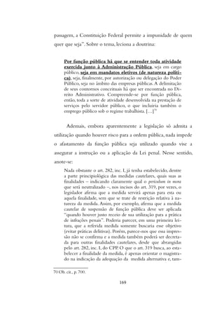 passagem, a Constituição Federal permite a impunidade de quem
quer que seja”. Sobre o tema, leciona a doutrina:
Por função pública há que se entender toda atividade
exercida junto à Administração Pública, seja em cargo
público, seja em mandatos eletivos (de natureza políti-
ca), seja, finalmente, por autorização ou delegação do Poder
Público, seja no âmbito das empresas públicas.A delimitação
de seus contornos conceituais há que ser encontrada no Di-
reito Administrativo. Compreende-se por função pública,
então, toda a sorte de atividade desenvolvida na prestação de
serviços pelo servidor público, o que incluiria também o
emprego público sob o regime trabalhista. […]70
Ademais, embora aparentemente a legislação só admita a
utilização quando houver risco para a ordem pública, nada impede
o afastamento da função pública seja utilizado quando vise a
assegurar a instrução ou a aplicação da Lei penal. Nesse sentido,
anote-se:
Nada obstante o art. 282, inc. I, já tenha estabelecido, dentre
a parte principiológica das medidas cautelares, quais suas as
finalidades – indicando claramente qual o periculum in mora
que será neutralizado –, nos incisos do art. 319, por vezes, o
legislador afirma que a medida servirá apenas para esta ou
aquela finalidade, sem que se trate de restrição relativa à na-
tureza da medida. Assim, por exemplo, afirma que a medida
cautelar de suspensão de função pública deve ser aplicada
“quando houver justo receio de sua utilização para a prática
de infrações penais”. Poderia parecer, em uma primeira lei-
tura, que a referida medida somente buscaria esse objetivo
(evitar práticas delitivas). Porém, parece-nos que essa impres-
são não se confirma e a medida também poderá ser decreta-
da para outras finalidades cautelares, desde que abrangidas
pelo art. 282, inc. I, do CPP. O que o art. 319 busca, ao esta-
belecer a finalidade da medida, é apenas orientar o magistra-
do na indicação da adequação da medida alternativa e, tam-
70 Ob. cit., p. 700.
169
 