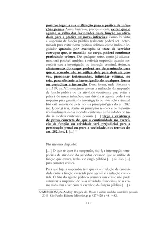 positivo legal, a sua utilização para a prática de infra-
ções penais. Assim, busca-se, precipuamente, evitar que o
agente se valha das facilidades desta função ou ativi-
dade para a prática de novas infrações. Como foi visto,
a suspensão de função pública realmente poderá ser deter-
minada para evitar novas práticas delitivas, como indica o le-
gislador, quando, por exemplo, se trate de servidor
corrupto que, se mantido no cargo, poderá continuar
praticando crimes. De qualquer sorte, como já adianta-
mos, será possível também a referida suspensão quando ne-
cessária para a investigação ou instrução criminal. Assim, o
afastamento do cargo poderá ser determinado para
que o acusado não se utilize dele para destruir pro-
vas, pressionar testemunhas, intimidar vítimas, ou
seja, para obstruir a investigação de qualquer forma
ou prejudicar a instrução. Dessa forma, nada obstante o
art. 319, inc.VI, mencione apenas a utilização da suspensão
de função pública ou da atividade econômica para evitar a
prática de novas infrações, sem dúvida o agente poderá ser
suspenso para garantia da investigação ou instrução criminal.
Isto está autorizado pela norma principiológica do art. 282,
inc. I, que já traz, dentre os princípios reitores e os dispositi-
vos fundamentais das medidas cautelares, as finalidades de to-
das as medida cautelares pessoais. […] Urge a existência
de prova concreta de que a continuidade no exercí-
cio da função ou atividade será prejudicial para a
persecução penal ou para a sociedade, nos termos do
art. 282, inc. I. […] 72
No mesmo diapasão:
[…] O que se quer é a suspensão, isto é, a interrupção tem-
porária da atividade do servidor evitando que se utilize da
função que exerce, tenha ele cargo público […] ou não […]
para cometer crimes.
Para que haja a suspensão, tem que existir relação de conexi-
dade entre a função exercida pelo agente e a infração come-
tida. O fato do agente público cometer um crime não pode
autorizar a suspensão de suas atividades funcionais, se o cri-
me nada tem a ver com o exercício da função pública. […] a
72 MENDONÇA, Andrey Borges de. Prisão e outras medidas cautelares pessoais.
2011. São Paulo: Editora Método, p. p. 427/428 e 441-442.
171
 