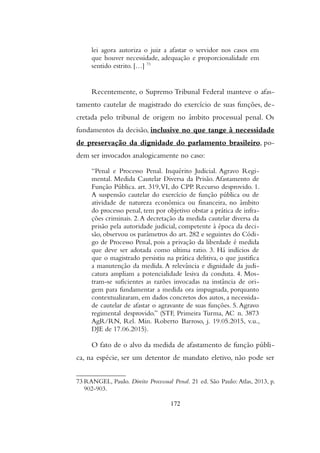lei agora autoriza o juiz a afastar o servidor nos casos em
que houver necessidade, adequação e proporcionalidade em
sentido estrito. […] 73
Recentemente, o Supremo Tribunal Federal manteve o afas-
tamento cautelar de magistrado do exercício de suas funções, de-
cretada pelo tribunal de origem no âmbito processual penal. Os
fundamentos da decisão, inclusive no que tange à necessidade
de preservação da dignidade do parlamento brasileiro, po-
dem ser invocados analogicamente no caso:
“Penal e Processo Penal. Inquérito Judicial. Agravo Regi-
mental. Medida Cautelar Diversa da Prisão. Afastamento de
Função Pública. art. 319,VI, do CPP. Recurso desprovido. 1.
A suspensão cautelar do exercício de função pública ou de
atividade de natureza econômica ou financeira, no âmbito
do processo penal, tem por objetivo obstar a prática de infra-
ções criminais. 2.A decretação da medida cautelar diversa da
prisão pela autoridade judicial, competente à época da deci-
são, observou os parâmetros do art. 282 e seguintes do Códi-
go de Processo Penal, pois a privação da liberdade é medida
que deve ser adotada como ultima ratio. 3. Há indícios de
que o magistrado persistiu na prática delitiva, o que justifica
a manutenção da medida. A relevância e dignidade da judi-
catura ampliam a potencialidade lesiva da conduta. 4. Mos-
tram-se suficientes as razões invocadas na instância de ori-
gem para fundamentar a medida ora impugnada, porquanto
contextualizaram, em dados concretos dos autos, a necessida-
de cautelar de afastar o agravante de suas funções. 5. Agravo
regimental desprovido.” (STF, Primeira Turma, AC n. 3873
AgR/RN, Rel. Min. Roberto Barroso, j. 19.05.2015, v.u.,
DJE de 17.06.2015).
O fato de o alvo da medida de afastamento de função públi-
ca, na espécie, ser um detentor de mandato eletivo, não pode ser
73 RANGEL, Paulo. Direito Processual Penal. 21 ed. São Paulo: Atlas, 2013, p.
902-903.
172
 