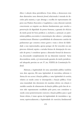 óbice à adoção dessa providência. Com efeito, a democracia tem
duas dimensões: uma dimensão formal, relacionada à tomada de de-
cisões pela maioria, o que abrange a escolha de representantes do
povo nos Poderes Executivo e Legislativo; e uma dimensão material,
concernente ao respeito aos direitos fundamentais, que envolve a
preservação da dignidade da pessoa humana, a garantia de eficácia
da tutela penal de bens jurídicos e, inclusive, a proteção ao patri-
mônio público, necessário à concretização dos valores e princípios
constitucionais. Eliminar a possibilidade de afastamento cautelar de
parlamentar que cometeu crimes graves e traiu o dever de fideli-
dade a seus representados, apenas porque ele foi vencedor em um
processo eleitoral, sujeito a variadas formas de deturpação da von-
tade do povo, é considerar apenas a dimensão formal da democra-
cia, descurando completamente de sua dimensão material. Seria
desconsiderar, ainda, a já mencionada garantia da tutela jurisdicio-
nal adequada, prevista no art. 5º, inc. XXXV, da Constituição Fe-
deral.
Ademais, a legitimidade de uma autoridade pública também
tem dois aspectos. Há uma legitimidade de investidura, referente à
forma de seu acesso à função pública, e uma legitimidade de exercício,
relativa ao modo como se desempenha a função pública. Criar
uma imunidade dos detentores de mandato eletivo em relação à
medida cautelar de afastamento da função pública, pelo fato de te-
rem sido supostamente escolhidos pelo povo, sem considerar o
modo como posteriormente exercem a função pública para o qual
foram eleitos, é tratar apenas da legitimidade de investidura e ig-
norar, equivocadamente, a legitimidade de exercício, fundamental
173
 