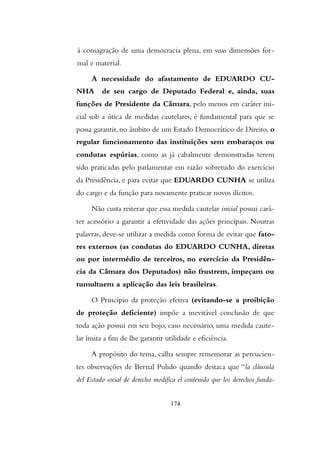 à consagração de uma democracia plena, em suas dimensões for-
mal e material.
A necessidade do afastamento de EDUARDO CU-
NHA de seu cargo de Deputado Federal e, ainda, suas
funções de Presidente da Câmara, pelo menos em caráter ini-
cial sob a ótica de medidas cautelares, é fundamental para que se
possa garantir, no âmbito de um Estado Democrático de Direito, o
regular funcionamento das instituições sem embaraços ou
condutas espúrias, como as já cabalmente demonstradas terem
sido praticadas pelo parlamentar em razão sobretudo do exercício
da Presidência, e para evitar que EDUARDO CUNHA se utiliza
do cargo e da função para novamente praticar novos ilícitos.
Não custa reiterar que essa medida cautelar inicial possui cará-
ter acessório a garantir a efetividade das ações principais. Noutras
palavras, deve-se utilizar a medida como forma de evitar que fato-
res externos (as condutas do EDUARDO CUNHA, diretas
ou por intermédio de terceiros, no exercício da Presidên-
cia da Câmara dos Deputados) não frustrem, impeçam ou
tumultuem a aplicação das leis brasileiras.
O Princípio da proteção efetiva (evitando-se a proibição
de proteção deficiente) impõe a inevitável conclusão de que
toda ação possui em seu bojo, caso necessário, uma medida caute-
lar ínsita a fim de lhe garantir utilidade e eficiência.
A propósito do tema, calha sempre rememorar as percucien-
tes observações de Bernal Pulido quando destaca que “la cláusula
del Estado social de derecho modifica el contenido que los derechos funda-
174
 