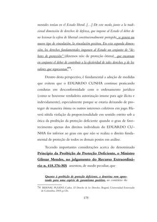 mentales tenían en el Estado liberal. […] De este modo, junto a la tradi-
cional dimensión de derechos de defensa, que impone al Estado el deber de
no lesionar la esfera de libertad constitucionalmente protegida, se genera un
nuevo tipo de vinculación, la vinculación positiva. En esta segunda dimen-
sión, los derechos fundamentales imponen al Estado un conjunto de “de-
beres de protección” (dizemos nós: de proteção ótima) que encarnan
en conjunto el deber de contribuir a la efectividad de tales derechos y de los
valores que representan”74
.
Dentro desta perspectiva, é fundamental a adoção de medidas
que evitem que o EDUARDO CUNHA continue praticando
condutas em desconformidade com o ordenamento jurídico
(como se houvesse verdadeira autorização imune para agir ilícita e
indevidamente), especialmente porque se estaria deixando de pro-
teger de maneira ótima os outros interesses coletivos em jogo. Ha-
verá nítida violação da proporcionalidade em sentido estrito sob a
ótica da proibição da proteção deficiente quando o grau de favo-
recimento apenas dos direitos individuais do EDUARDO CU-
NHA for inferior ao grau em que não se realiza o direito funda-
mental de proteção de todos os demais postos em análise.
Tecendo importantes considerações acerca do denominado
Princípio da Proibição de Proteção Deficiente, o Ministro
Gilmar Mendes, no julgamento do Recurso Extraordiná-
rio n. 418.376-MS assentou, de modo peculiar, que
Quanto à proibição de proteção deficiente, a doutrina vem apon-
tando para uma espécie de garantismo positivo, ao contrário do
74 BERNAL PULIDO, Carlos. El Derecho de los Derechos. Bogotá: Universidad Externado
de Colombia. 2005, p.126.
175
 