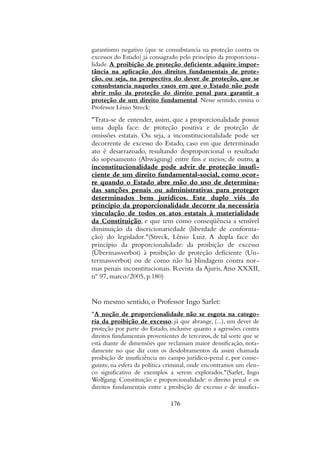garantismo negativo (que se consubstancia na proteção contra os
excessos do Estado) já consagrado pelo princípio da proporciona-
lidade. A proibição de proteção deficiente adquire impor-
tância na aplicação dos direitos fundamentais de prote-
ção, ou seja, na perspectiva do dever de proteção, que se
consubstancia naqueles casos em que o Estado não pode
abrir mão da proteção do direito penal para garantir a
proteção de um direito fundamental. Nesse sentido, ensina o
Professor Lênio Streck:
"Trata-se de entender, assim, que a proporcionalidade possui
uma dupla face: de proteção positiva e de proteção de
omissões estatais. Ou seja, a inconstitucionalidade pode ser
decorrente de excesso do Estado, caso em que determinado
ato é desarrazoado, resultando desproporcional o resultado
do sopesamento (Abwägung) entre fins e meios; de outro, a
inconstitucionalidade pode advir de proteção insufi-
ciente de um direito fundamental-social, como ocor-
re quando o Estado abre mão do uso de determina-
das sanções penais ou administrativas para proteger
determinados bens jurídicos. Este duplo viés do
princípio da proporcionalidade decorre da necessária
vinculação de todos os atos estatais à materialidade
da Constituição, e que tem como conseqüência a sensível
diminuição da discricionariedade (liberdade de conforma-
ção) do legislador."(Streck, Lênio Luiz. A dupla face do
princípio da proporcionalidade: da proibição de excesso
(Übermassverbot) à proibição de proteção deficiente (Un-
termassverbot) ou de como não há blindagem contra nor-
mas penais inconstitucionais. Revista da Ajuris,Ano XXXII,
nº 97, marco/2005, p.180)
No mesmo sentido, o Professor Ingo Sarlet:
"A noção de proporcionalidade não se esgota na catego-
ria da proibição de excesso, já que abrange, (...), um dever de
proteção por parte do Estado, inclusive quanto a agressões contra
direitos fundamentais provenientes de terceiros, de tal sorte que se
está diante de dimensões que reclamam maior densificação, nota-
damente no que diz com os desdobramentos da assim chamada
proibição de insuficiência no campo jurídico-penal e, por conse-
guinte, na esfera da política criminal, onde encontramos um elen-
co significativo de exemplos a serem explorados."(Sarlet, Ingo
Wolfgang. Constituição e proporcionalidade: o direito penal e os
direitos fundamentais entre a proibição de excesso e de insufici-
176
 