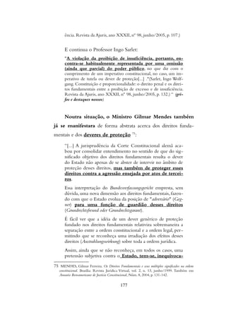 ência. Revista da Ajuris, ano XXXII, nº 98, junho/2005, p. 107.)
E continua o Professor Ingo Sarlet:
"A violação da proibição de insuficiência, portanto, en-
contra-se habitualmente representada por uma omissão
(ainda que parcial) do poder público, no que diz com o
cumprimento de um imperativo constitucional, no caso, um im-
perativo de tutela ou dever de proteção[...] ."(Sarlet, Ingo Wolf-
gang. Constituição e proporcionalidade: o direito penal e os direi-
tos fundamentais entre a proibição de excesso e de insuficiência.
Revista da Ajuris, ano XXXII, nº 98, junho/2005, p. 132.) “ (gri-
fos e destaques nossos)
Noutra situação, o Ministro Gilmar Mendes também
já se manifestara de forma abstrata acerca dos direitos funda-
mentais e dos deveres de proteção 75
:
“[...] A jurisprudência da Corte Constitucional alemã aca-
bou por consolidar entendimento no sentido de que do sig-
nificado objetivo dos direitos fundamentais resulta o dever
do Estado não apenas de se abster de intervir no âmbito de
proteção desses direitos, mas também de proteger esses
direitos contra a agressão ensejada por atos de tercei-
ros.
Essa interpretação do Bundesverfassungsgericht empresta, sem
dúvida, uma nova dimensão aos direitos fundamentais, fazen-
do com que o Estado evolua da posição de "adversário" (Geg-
ner) para uma função de guardião desses direitos
(Grundrechtsfreund oder Grundrechtsgarant).
É fácil ver que a idéia de um dever genérico de proteção
fundado nos direitos fundamentais relativiza sobremaneira a
separação entre a ordem constitucional e a ordem legal, per-
mitindo que se reconheça uma irradiação dos efeitos desses
direitos (Austrahlungswirkung) sobre toda a ordem jurídica.
Assim, ainda que se não reconheça, em todos os casos, uma
pretensão subjetiva contra o Estado, tem-se, inequivoca-
75 MENDES, Gilmar Ferreira. Os Direitos Fundamentais e seus múltiplos significados na ordem
constitucional. Brasília: Revista Jurídica Virtual, vol. 2, n. 13, junho/1999. Também em
Anuario Iberoamericano de Justicia Constitucional, Núm. 8, 2004, p. 131-142.
177
 