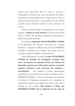 trazidos para sopesamento. Não há como se permitir a
continuidade de condutas que, como demonstrado, há muito e
reiteradamente violam sobremaneira o devido processo, tanto na
esfera processual penal quanto na esfera política (em que também
se podem apurar elementos correlatos aos fatos criminosos em
exame).
É dever do Estado impedir a continuidade de tais condutas
mediante a adoção de ações positivas que sejam essenciais para
coibir a violação dos princípios fundamentais relacionados ao
Estado Democrático de Direito.
Com efeito, o Deputado Federal EDUARDO CUNHA
já foi denunciado por corrupção (“percepção de vantagens
indevidas”) e lavagem de dinheiro, bem assim foi EDUARDO
CUNHA e instaurado novo inquérito para apurar crime de
corrupção, lavagem de dinheiro e evasão de divisas.
Como demonstrado à exaustão, as ações de EDUARDO
CUNHA de interferir na investigação criminal, bem
como no processo de apuração interna da Câmara dos
Deputados (por fatos que também podem importar em produção
probatória relacionada a fatos criminosos), são evidentes e
incontestáveis. Tais condutas se revelam absolutamente
incompatíveis com o devido processo legal, na medida em que o
EDUARDO CUNHA se vale de sua prerrogativa de Presidente
da Câmara dos Deputados unicamente com o propósito de
autoproteção mediante ações espúrias para evitar, a todo custo, a
apuração de suas condutas. Não bastasse, é nítido que
EDUARDO CUNHA vem se utilizando de seu cargo de
179
 