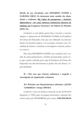 dúvida de sua vinculação com EDUARDO CUNHA e
CLÁUDIA CRUZ. Os elementos neste sentido são abun-
dantes e evidentes. Há cópias de passaportes – inclusive
diplomáticos - do casal, endereço residencial, números de
telefones do Congresso Nacional e do Palácio do Planalto
(DOC 01).
Conforme se verá adiante, graves fatos, concretos e recentes,
impõem o afastamento de EDUARDO CUNHA da Presidência
da Câmara dos Deputados, visto que vem utilizando essa relevante
função em benefício próprio e de seu grupo criminoso com a fi-
nalidade de obstruir e tumultuar as investigações criminais existen-
tes contra si.
Para tanto, EDUARDO CUNHA vem contando com o au-
xílio de outros parlamentares e também de particulares, sendo cer-
to que o poder conferido pelo cargo de Presidente da Câmara dos
Deputados tem sido determinante na prática dos atos ilícitos a se-
guir detalhados.
II – Dos atos que visaram embaraçar e impedir a
investigação de organização criminosa
II.1 Primeiro ato: Requerimentos referentes a JULIO
CAMARGO e Grupo MITSUI.
Conforme consta da denúncia oferecida no dia 20/08/2015
(Inquérito nº 3983), parte da propina relacionada à aquisição dos
navios-sonda pela PETROBRAS, pelo menos US$5.000.000.00
18
 