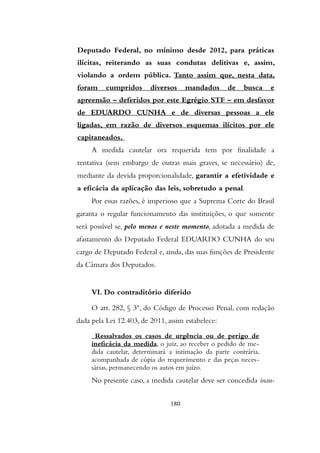 Deputado Federal, no mínimo desde 2012, para práticas
ilícitas, reiterando as suas condutas delitivas e, assim,
violando a ordem pública. Tanto assim que, nesta data,
foram cumpridos diversos mandados de busca e
apreensão – deferidos por este Egrégio STF – em desfavor
de EDUARDO CUNHA e de diversas pessoas a ele
ligadas, em razão de diversos esquemas ilícitos por ele
capitaneados.
A medida cautelar ora requerida tem por finalidade a
tentativa (sem embargo de outras mais graves, se necessário) de,
mediante da devida proporcionalidade, garantir a efetividade e
a eficácia da aplicação das leis, sobretudo a penal.
Por essas razões, é imperioso que a Suprema Corte do Brasil
garanta o regular funcionamento das instituições, o que somente
será possível se, pelo menos e neste momento, adotada a medida de
afastamento do Deputado Federal EDUARDO CUNHA do seu
cargo de Deputado Federal e, ainda, das suas funções de Presidente
da Câmara dos Deputados.
VI. Do contraditório diferido
O art. 282, § 3º, do Código de Processo Penal, com redação
dada pela Lei 12.403, de 2011, assim estabelece:
Ressalvados os casos de urgência ou de perigo de
ineficácia da medida, o juiz, ao receber o pedido de me-
dida cautelar, determinará a intimação da parte contrária,
acompanhada de cópia do requerimento e das peças neces-
sárias, permanecendo os autos em juízo.
No presente caso, a medida cautelar deve ser concedida inau-
180
 