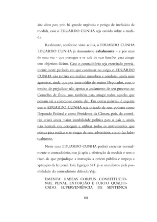 dita altera pars, pois há grande urgência e perigo de ineficácia da
medida, caso o EDUARDO CUNHA seja ouvido sobre a medi-
da.
Realmente, conforme visto acima, o EDUARDO CUNHA
EDUARDO CUNHA já demonstrou cabalmente – e por mais
de uma vez - que persegue e se vale de suas funções para atingir
seus objetivos ilícitos. Caso o contraditório seja exercitado previa-
mente, neste período em que continuar no cargo, o EDUARDO
CUNHA não tardará em realizar manobras e condutas, ainda mais
agressivas, ainda que por intermédio de outros Deputados, com o
intuito de prejudicar não apenas o andamento de seu processo no
Conselho de Ética, mas também para atingir todos aqueles que
possam vir a colocar-se contra ele. Em outras palavras, é urgente
que o EDUARDO CUNHA seja privado de seus poderes como
Deputado Federal e como Presidente da Câmara, pois, do contrá-
rio, criará ainda maior instabilidade política para o país e, ainda,
não hesitará em perseguir e utilizar todos os instrumentos que
possua para retaliar e se vingar de seus adversários, como faz habi-
tualmente.
Neste caso, EDUARDO CUNHA poderá exercitar normal-
mente o contraditório, mas já após a efetivação da medida e sem o
risco de que prejudique a instrução, a ordem pública e impeça a
aplicação da lei penal. Este Egrégio STF já se manifestou pela pos-
sibilidade do contraditório diferido.Veja:
EMENTA: HABEAS CORPUS. CONSTITUCIO-
NAL. PENAL. EXTORSÃO E FURTO QUALIFI-
CADO. SUPERVENIÊNCIA DE SENTENÇA
181
 