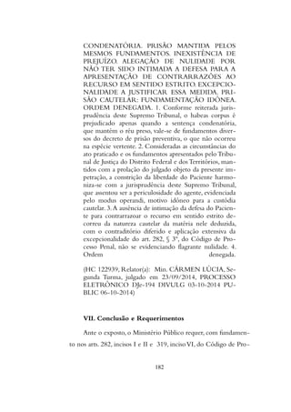 CONDENATÓRIA. PRISÃO MANTIDA PELOS
MESMOS FUNDAMENTOS. INEXISTÊNCIA DE
PREJUÍZO. ALEGAÇÃO DE NULIDADE POR
NÃO TER SIDO INTIMADA A DEFESA PARA A
APRESENTAÇÃO DE CONTRARRAZÕES AO
RECURSO EM SENTIDO ESTRITO. EXCEPCIO-
NALIDADE A JUSTIFICAR ESSA MEDIDA. PRI-
SÃO CAUTELAR: FUNDAMENTAÇÃO IDÔNEA.
ORDEM DENEGADA. 1. Conforme reiterada juris-
prudência deste Supremo Tribunal, o habeas corpus é
prejudicado apenas quando a sentença condenatória,
que mantém o réu preso, vale-se de fundamentos diver-
sos do decreto de prisão preventiva, o que não ocorreu
na espécie vertente. 2. Consideradas as circunstâncias do
ato praticado e os fundamentos apresentados pelo Tribu-
nal de Justiça do Distrito Federal e dos Territórios, man-
tidos com a prolação do julgado objeto da presente im-
petração, a constrição da liberdade do Paciente harmo-
niza-se com a jurisprudência deste Supremo Tribunal,
que assentou ser a periculosidade do agente, evidenciada
pelo modus operandi, motivo idôneo para a custódia
cautelar. 3.A ausência de intimação da defesa do Pacien-
te para contrarrazoar o recurso em sentido estrito de-
correu da natureza cautelar da matéria nele deduzida,
com o contraditório diferido e aplicação extensiva da
excepcionalidade do art. 282, § 3º, do Código de Pro-
cesso Penal, não se evidenciando flagrante nulidade. 4.
Ordem denegada.
(HC 122939, Relator(a): Min. CÁRMEN LÚCIA, Se-
gunda Turma, julgado em 23/09/2014, PROCESSO
ELETRÔNICO DJe-194 DIVULG 03-10-2014 PU-
BLIC 06-10-2014)
VII. Conclusão e Requerimentos
Ante o exposto, o Ministério Público requer, com fundamen-
to nos arts. 282, incisos I e II e 319, incisoVI, do Código de Pro-
182
 