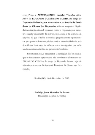 cesso Penal, o AFASTAMENTO cautelar, “inaudita altera
pars”, de EDUARDO COSENTINO CUNHA do cargo de
Deputado Federal e, por arrastamento, da função de Presi-
dente da Câmara dos Deputados, a fim de assegurar a higidez
da investigação criminal, em curso contra o Deputado, para garan-
tir o regular andamento da instrução processual e da aplicação da
lei penal no que se refere à denúncia proposta contra o parlamen-
tar, para garantia da ordem pública e evitar a continuidade das prá-
ticas ilícitas, bem assim de todas as outras investigações que estão
sendo adotadas no âmbito do parlamento brasileiro.
Subsidiariamente, o Procurador-Geral requer, caso se entenda
que os fundamentos apresentados não autorizam o afastamento do
EDUARDO CUNHA do cargo de Deputado Federal, seja ele
afastado, pelo menos, da função de Presidente da Câmara dos De-
putados.
Brasília (DF), 16 de December de 2015.
Rodrigo Janot Monteiro de Barros
Procurador-Geral da República
183
 