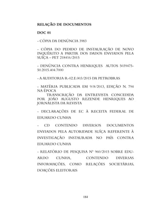 RELAÇÃO DE DOCUMENTOS
DOC 01
- CÓPIA DA DENÚNCIA 3983
- CÓPIA DO PEDIDO DE INSTAURAÇÃO DE NOVO
INQUÉRITO A PARTIR DOS DADOS ENVIADOS PELA
SUÍÇA – PET 218416/2015
- DENÚNCIA CONTRA HENRIQUES AUTOS 5039475-
50.2015.404.7000
- A AUDITORIA R-02.E.003/2015 DA PETROBRAS
- MATÉRIA PUBLICADA EM 9/8/2013, EDIÇÃO N. 794
NA ÉPOCA
TRANSCRIÇÃO DA ENTREVISTA CONCEDIDA
POR JOÃO AUGUSTO REZENDE HENRIQUES AO
JORNALISTA DA REVISTA
- DECLARAÇÕES DE EC À RECEITA FEDERAL DE
EDUARDO CUNHA
- CD CONTENDO DIVERSOS DOCUMENTOS
ENVIADOS PELA AUTORIDADE SUÍÇA REFERENTE À
INVESTIGAÇÃO INSTAURADA NO PAÍS CONTRA
EDUARDO CUNHA
- RELATÓRIO DE PESQUISA Nº 960/2015 SOBRE EDU-
ARDO CUNHA, CONTENDO DIVERSAS
INFORMAÇÕES, COMO RELAÇÕES SOCIETÁRIAS,
DOAÇÕES ELEITORAIS
184
 