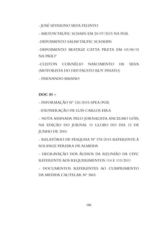 - JOSÉ SEVERINO SILVA FELINTO
- MILTON TAUFIC SCHAIN EM 20/07/2015 NA PGR
-DEPOIMENTO SALIM TAUFIC SCHAHIN
-DEPOIMENTO BEATRIZ CATTA PRETA EM 03/08/15
NA PRR3ª
-CLEITON CORNÉLIO NASCIMENTO DA SILVA
(MOTORISTA DO DEP. FAUSTO RUY PINATO)
- FERNANDO BAIANO
DOC 03 –
- INFORMAÇÃO Nº 126/2015-SPEA/PGR
-EXONERAÇÃO DE LUIS CARLOS EIRA
- NOTA ASSINADA PELO JORNALISTA ANCELMO GÓIS,
NA EDIÇÃO DO JORNAL O GLOBO DO DIA 12 DE
JUNHO DE 2003
- RELATÓRIO DE PESQUISA Nº 578/2015 REFERENTE À
SOLANGE PEREIRA DE ALMEIDA
- DEGRAVAÇÃO DOS ÁUDIOS DA REUNIÃO DA CFFC
REFERENTE AOS REQUERIMENTOS 114 E 115/2011
- DOCUMENTOS REFERENTES AO CUMPRIMENTO
DA MEDIDA CAUTELAR Nº 3865
186
 