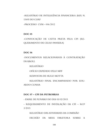 -RELATÓRIO DE INTELIGÊNCIA FINANCEIRA (RIF) N.
15495 DO COAF
-PROCESSO CVM – 006/2012
DOC 05
-CONVOCAÇÃO DE CATTA PRETA PELA CPI (RE-
QUERIMENTO DE CELSO PANSERA)
DOC 06
-DOCUMENTOS RELACIONADOS À CONTRATAÇÃO
DA KROLL
RELATÓRIO
OFÍCIO EXPEDIDO PELO MPF
RESPOSTAS DE HUGO MOTTA
RELATÓRIO FINAL ENCAMINHADO POR EDU-
ARDO CUNHA
DOC 07 – CPI DA PETROBRAS
- EMAIL DE FUNARO DO DIA 05/02/2015
- REQUERIMENTO DE INSTALAÇÃO DA CPI – RCP
3/2015
RELATÓRIO DAS ATIVIDADES DA COMISSÃO
DECISÃO DA MESA DIRETORA SOBRE A
188
 