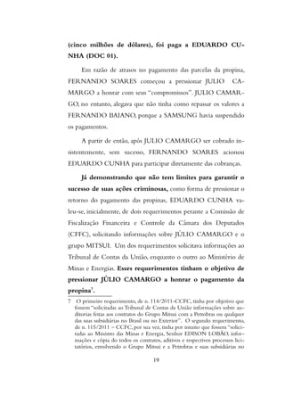 (cinco milhões de dólares), foi paga a EDUARDO CU-
NHA (DOC 01).
Em razão de atrasos no pagamento das parcelas da propina,
FERNANDO SOARES começou a pressionar JULIO CA-
MARGO a honrar com seus “compromissos”. JULIO CAMAR-
GO, no entanto, alegava que não tinha como repassar os valores a
FERNANDO BAIANO, porque a SAMSUNG havia suspendido
os pagamentos.
A partir de então, após JULIO CAMARGO ser cobrado in-
sistentemente, sem sucesso, FERNANDO SOARES acionou
EDUARDO CUNHA para participar diretamente das cobranças.
Já demonstrando que não tem limites para garantir o
sucesso de suas ações criminosas, como forma de pressionar o
retorno do pagamento das propinas, EDUARDO CUNHA va-
leu-se, inicialmente, de dois requerimentos perante a Comissão de
Fiscalização Financeira e Controle da Câmara dos Deputados
(CFFC), solicitando informações sobre JÚLIO CAMARGO e o
grupo MITSUI. Um dos requerimentos solicitava informações ao
Tribunal de Contas da União, enquanto o outro ao Ministério de
Minas e Energias. Esses requerimentos tinham o objetivo de
pressionar JÚLIO CAMARGO a honrar o pagamento da
propina7
.
7 O primeiro requerimento, de n. 114/2011-CCFC, tinha por objetivo que
fossem “solicitadas ao Tribunal de Contas da Uniao informaçoes sobre au-
ditorias feitas aos contratos do Grupo Mitsui com a Petrobras ou qualquer
das suas subsidiárias no Brasil ou no Exterior”. O segundo requerimento,
de n. 115/2011 – CCFC, por sua vez, tinha por intuito que fossem “solici-
tadas ao Ministro das Minas e Energia, Senhor EDISON LOBÃO, infor-
mações e cópia do todos os contratos, aditivos e respectivos processos lici-
tatórios, envolvendo o Grupo Mitsui e a Petrobras e suas subsidiárias no
19
 