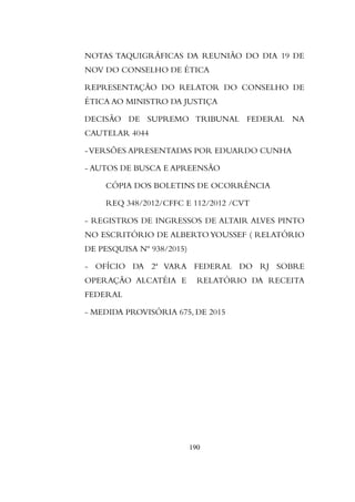 NOTAS TAQUIGRÁFICAS DA REUNIÃO DO DIA 19 DE
NOV DO CONSELHO DE ÉTICA
REPRESENTAÇÃO DO RELATOR DO CONSELHO DE
ÉTICA AO MINISTRO DA JUSTIÇA
DECISÃO DE SUPREMO TRIBUNAL FEDERAL NA
CAUTELAR 4044
-VERSÕES APRESENTADAS POR EDUARDO CUNHA
- AUTOS DE BUSCA E APREENSÃO
CÓPIA DOS BOLETINS DE OCORRÊNCIA
REQ 348/2012/CFFC E 112/2012 /CVT
- REGISTROS DE INGRESSOS DE ALTAIR ALVES PINTO
NO ESCRITÓRIO DE ALBERTOYOUSSEF ( RELATÓRIO
DE PESQUISA Nº 938/2015)
- OFÍCIO DA 2ª VARA FEDERAL DO RJ SOBRE
OPERAÇÃO ALCATÉIA E RELATÓRIO DA RECEITA
FEDERAL
- MEDIDA PROVISÓRIA 675, DE 2015
190
 