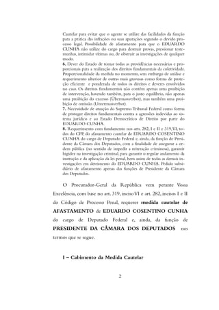 Cautelar para evitar que o agente se utilize das facilidades da função
para a prática das infrações ou suas apurações segundo o devido pro-
cesso legal. Possibilidade de afastamento para que o EDUARDO
CUNHA não utilize do cargo para destruir provas, pressionar teste-
munhas, intimidar vítimas ou, de obstruir as investigações de qualquer
modo.
6. Dever do Estado de tomar todas as providências necessárias e pro-
porcionais para a realização dos direitos fundamentais da coletividade.
Proporcionalidade da medida no momento, sem embargo de análise e
requerimento ulterior de outras mais gravosas como forma de prote-
ção eficiente e ponderada de todos os direitos e deveres envolvidos
no caso. Os direitos fundamentais não contêm apenas uma proibição
de intervenção, havendo também, para o justo equilíbrio, não apenas
uma proibição do excesso (Übermassverbot), mas também uma proi-
bição de omissão (Untermassverbot).
7. Necessidade de atuação do Supremo Tribunal Federal como forma
de proteger direitos fundamentais contra a agressões indevidas ao sis-
tema jurídico e ao Estado Democrático de Direito por parte do
EDUARDO CUNHA.
8. Requerimento com fundamento nos arts. 282, I e II e 319,VI, to-
dos do CPP, do afastamento cautelar de EDUARDO COSENTINO
CUNHA do cargo de Deputado Federal e, ainda, da função de Presi-
dente da Câmara dos Deputados, com a finalidade de assegurar a or-
dem pública (no sentido de impedir a reiteração criminosa), garantir
higidez na investigação criminal, para garantir o regular andamento da
instrução e da aplicação da lei penal, bem assim de todas as demais in-
vestigações em detrimento do EDUARDO CUNHA. Pedido subsi-
diário de afastamento apenas das funções de Presidente da Câmara
dos Deputados.
O Procurador-Geral da República vem perante Vossa
Excelência, com base no art. 319, incisoVI e art. 282, incisos I e II
do Código de Processo Penal, requerer medida cautelar de
AFASTAMENTO de EDUARDO COSENTINO CUNHA
do cargo de Deputado Federal e, ainda, da função de
PRESIDENTE DA CÂMARA DOS DEPUTADOS nos
termos que se segue.
I – Cabimento da Medida Cautelar
2
 