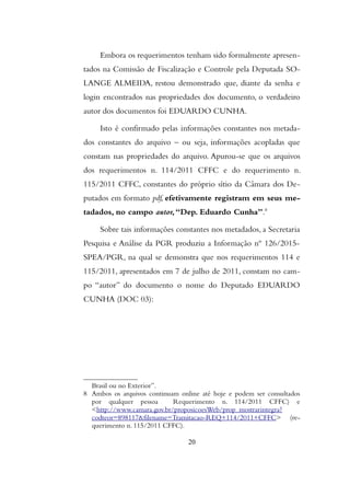 Embora os requerimentos tenham sido formalmente apresen-
tados na Comissão de Fiscalização e Controle pela Deputada SO-
LANGE ALMEIDA, restou demonstrado que, diante da senha e
login encontrados nas propriedades dos documento, o verdadeiro
autor dos documentos foi EDUARDO CUNHA.
Isto é confirmado pelas informações constantes nos metada-
dos constantes do arquivo – ou seja, informações acopladas que
constam nas propriedades do arquivo. Apurou-se que os arquivos
dos requerimentos n. 114/2011 CFFC e do requerimento n.
115/2011 CFFC, constantes do próprio sítio da Câmara dos De-
putados em formato pdf, efetivamente registram em seus me-
tadados, no campo autor,“Dep. Eduardo Cunha”.8
Sobre tais informações constantes nos metadados, a Secretaria
Pesquisa e Análise da PGR produziu a Informação nº 126/2015-
SPEA/PGR, na qual se demonstra que nos requerimentos 114 e
115/2011, apresentados em 7 de julho de 2011, constam no cam-
po “autor” do documento o nome do Deputado EDUARDO
CUNHA (DOC 03):
Brasil ou no Exterior”.
8 Ambos os arquivos continuam online até hoje e podem ser consultados
por qualquer pessoa Requerimento n. 114/2011 CFFC) e
<http://www.camara.gov.br/proposicoesWeb/prop_mostrarintegra?
codteor=898117&filename=Tramitacao-REQ+114/2011+CFFC> (re-
querimento n. 115/2011 CFFC).
20
 