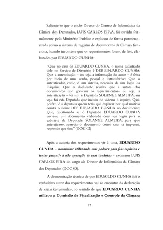 Saliente-se que o então Diretor do Centro de Informática da
Câmara dos Deputados, LUIS CARLOS EIRA, foi ouvido for-
malmente pelo Ministério Público e explicou de forma pormeno-
rizada como o sistema de registro de documentos da Câmara fun-
ciona, ficando inconteste que os requerimentos foram, de fato, ela-
borados por EDUARDO CUNHA:
“Que no caso de EDUARDO CUNHA, o nome cadastrado
dele no Serviço de Diretório é DEP. EDUARDO CUNHA;
Que a autenticação – ou seja, a informação do autor – é feita
por meio de uma senha, pessoal e intransferível; Que o
autenticador, como é um sistema, necessita de um login da
máquina; Que o declarante ressalta que a autora dos
documentos que geraram os requerimentos– ou seja, a
autenticação – foi sim a Deputada SOLANGE ALMEIDA, ou
seja, foi esta Deputada que incluiu no sistema o arquivo; Que,
porém, é a deputada quem teria que explicar por qual motivo
consta o nome DEP. EDUARDO CUNHA no documento;
Que, questionado se o Deputado EDUARDO CUNHA
enviasse um documento elaborado com seu login para o
gabinete da Deputada SOLANGE ALMEIDA, para que
autenticasse, aparecia o documento como saiu na imprensa,
responde que sim;” (DOC 02)
Após a autoria dos requerimentos vir à tona, EDUARDO
CUNHA – novamente utilizando seus poderes para fins espúrios e
tentar garantir a não apuração de suas condutas - exonerou LUIS
CARLOS EIRA do cargo de Diretor de Informática da Câmara
dos Deputados (DOC 03).
A demonstração técnica de que EDUARDO CUNHA foi o
verdadeiro autor dos requerimentos vai ao encontro da declaração
de várias testemunhas, no sentido de que EDUARDO CUNHA
utilizou a Comissão de Fiscalização e Controle da Câmara
22
 