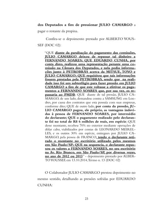 dos Deputados a fim de pressionar JULIO CAMARGO a
pagar o restante da propina.
Confira-se o depoimento prestado por ALBERTO YOUS-
SEF (DOC 02):
“QUE diante da paralisação do pagamento das comissões,
JULIO CAMARGO deixou de repassar tal dinheiro a
FERNANDO SOARES; QUE EDUARDO CUNHA, por
conta disto, realizou uma representação perante uma co-
missão na Câmara dos Deputados, e nela pediu informa-
ções junto à PETROBRÁS acerca da MITSUE, TOYO e
JULIO CAMARGO; QUE requisitou que tais informações
fossem prestadas pela PETROBRAS, sendo que na reali-
dade isso foi um subterfúgio para fazer pressão em JULIO
CAMARGO a fim de que este voltasse a efetivar os paga-
mentos a FERNANDO SOARES que, por sua vez, os re-
passaria ao PMDB; QUE diante de tal pressão, JULIO CA-
MARGO, de um lado, demandou contra a SAMSUNG em Lon-
dres, por causa dos contratos que esta possuía com suas empresas,
conforme dito; QUE de outro lado, por conta da pressão, JU-
LIO CAMARGO pagou, ele próprio, as vantagens indevi-
das à pessoa de FERNANDO SOARES, por intermédio
do declarante; QUE o pagamento realizado pelo declaran-
te foi no total de R$ 6 milhões de reais, em espécie; QUE
desse montante, recebeu 70% no exterior mediante operações de
dólar cabo, viabilizados por contas de LEONARDO MEIREL-
LES, e os outros 30% em espécie, entregues por JULIO CA-
MARGO, pela pessoa de FRANCO, tendo o declarante reti-
rado o montante no escritório utilizado pelos mesmos
em São Paulo/SP; QUE na sequencia, o declarante repas-
sou os valores a FERNANDO SOARES, no seu escritório
na Av. Rio Branco, em São Paulo/SP, por diversas vezes,
no ano de 2012 ou 2013” - depoimento prestado por ALBER-
TOYOUSSEF, em 13.10.2014,Termo n. 13 (DOC 02)
O Colaborador JULIO CAMARGO prestou depoimento no
mesmo sentido, detalhando as pressões sofridas por EDUARDO
CUNHA:
23
 