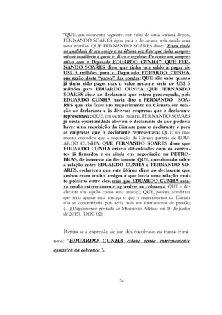 “QUE, em momento seguinte, por volta de uma semana depois,
FERNANDO SOARES ligou para o declarante solicitando uma
nova reunião; QUE FERNANDO SOARES disse: “Estou vindo
na qualidade de seu amigo e na última vez disse que tinha compro-
missos inadiáveis e quero te dizer o seguinte: Eu tenho um compro-
misso com o Deputado EDUARDO CUNHA”; QUE FER-
NANDO SOARES disse que tinha um saldo a pagar de
US$ 5 milhões para o Deputado EDUARDO CUNHA,
em razão deste “pacote” das sondas; QUE não sabe quanto
já tinha sido pago, mas o valor restante seria de US$ 5
milhões para EDUARDO CUNHA; QUE FERNANDO
SOARES disse ao declarante que estava preocupado, pois
EDUARDO CUNHA havia dito a FERNANDO SOA-
RES que iria fazer um requerimento na Câmara em rela-
ção ao declarante e às diversas empresas que o declarante
representava; QUE, em outras palavras, FERNANDO SOARES
já nesta oportunidade alertou o declarante de que poderia
haver uma requisição da Câmara para o declarante e para
as empresas que o declarante representava; QUE no mo-
mento entendeu que a requisição da Câmara partiria de EDU-
ARDO CUNHA; QUE FERNANDO SOARES disse que
EDUARDO CUNHA criaria dificuldades com os contra-
tos já firmados e os ainda em negociação na PETRO-
BRAS, de interesse do declarante; QUE, questionado sobre
a relação entre EDUARDO CUNHA e FERNANDO SO-
ARES, esclareceu que este último disse ao declarante que
ambos eram muito amigos e que havia uma relação mui-
to próxima entre eles, mas que EDUARDO CUNHA esta-
va sendo extremamente agressivo na cobrança; QUE o de-
clarante viu aquilo como uma ameaça; QUE, porém, acreditava
que seria apenas uma ameaça e que o requerimento da Câmara
não se concretizaria, pois seria mais um instrumento de pressão;
(…)(Depoimento prestado ao Ministério Público em 10 de junho
de 2015). (DOC 02)
Repita-se a expressão de um dos envolvidos na trama crimi-
nosa: “EDUARDO CUNHA estava sendo extremamente
agressivo na cobrança”.
24
 