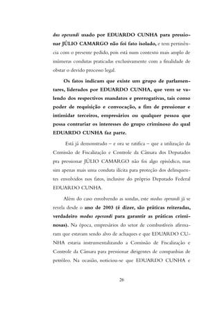 dus operandi usado por EDUARDO CUNHA para pressio-
nar JÚLIO CAMARGO não foi fato isolado, e tem pertinên-
cia com o presente pedido, pois está num contexto mais amplo de
inúmeras condutas praticadas exclusivamente com a finalidade de
obstar o devido processo legal.
Os fatos indicam que existe um grupo de parlamen-
tares, liderados por EDUARDO CUNHA, que vem se va-
lendo dos respectivos mandatos e prerrogativas, tais como
poder de requisição e convocação, a fim de pressionar e
intimidar terceiros, empresários ou qualquer pessoa que
possa contrariar os interesses do grupo criminoso do qual
EDUARDO CUNHA faz parte.
Está já demonstrado – e ora se ratifica – que a utilização da
Comissão de Fiscalização e Controle da Câmara dos Deputados
pra pressionar JÚLIO CAMARGO não foi algo episódico, mas
sim apenas mais uma conduta ilícita para proteção dos delinquen-
tes envolvidos nos fatos, inclusive do próprio Deputado Federal
EDUARDO CUNHA.
Além do caso envolvendo as sondas, este modus operandi já se
revela desde o ano de 2003 (é dizer, são práticas reiteradas,
verdadeiro modus operandi para garantir as práticas crimi-
nosas). Na época, empresários do setor de combustíveis afirma-
ram que estavam sendo alvo de achaques e que EDUARDO CU-
NHA estaria instrumentalizando a Comissão de Fiscalização e
Controle da Câmara para pressionar dirigentes de companhias de
petróleo. Na ocasião, noticiou-se que EDUARDO CUNHA e
26
 