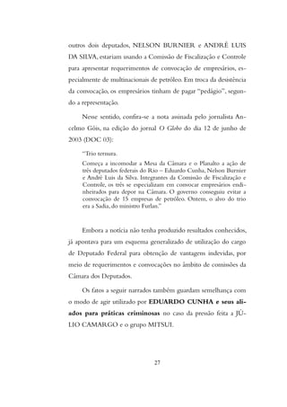 outros dois deputados, NELSON BURNIER e ANDRÉ LUIS
DA SILVA, estariam usando a Comissão de Fiscalização e Controle
para apresentar requerimentos de convocação de empresários, es-
pecialmente de multinacionais de petróleo. Em troca da desistência
da convocação, os empresários tinham de pagar “pedágio”, segun-
do a representação.
Nesse sentido, confira-se a nota assinada pelo jornalista An-
celmo Góis, na edição do jornal O Globo do dia 12 de junho de
2003 (DOC 03):
“Trio ternura.
Começa a incomodar a Mesa da Câmara e o Planalto a ação de
três deputados federais do Rio – Eduardo Cunha, Nelson Burnier
e André Luis da Silva. Integrantes da Comissão de Fiscalização e
Controle, os três se especializam em convocar empresários endi-
nheirados para depor na Câmara. O governo conseguiu evitar a
convocação de 15 empresas de petróleo. Ontem, o alvo do trio
era a Sadia, do ministro Furlan.”
Embora a notícia não tenha produzido resultados conhecidos,
já apontava para um esquema generalizado de utilização do cargo
de Deputado Federal para obtenção de vantagens indevidas, por
meio de requerimentos e convocações no âmbito de comissões da
Câmara dos Deputados.
Os fatos a seguir narrados também guardam semelhança com
o modo de agir utilizado por EDUARDO CUNHA e seus ali-
ados para práticas criminosas no caso da pressão feita a JÚ-
LIO CAMARGO e o grupo MITSUI.
27
 