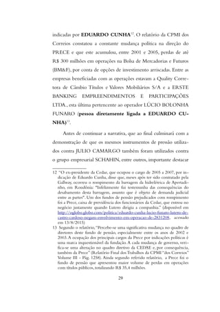 indicadas por EDUARDO CUNHA12
. O relatório da CPMI dos
Correios constatou a constante mudança política na direção do
PRECE e que este acumulou, entre 2001 e 2005, perdas de até
R$ 300 milhões em operações na Bolsa de Mercadorias e Futuros
(BM&F), por conta de opções de investimento arriscadas. Entre as
empresas beneficiadas com as operações estavam a Quality Corre-
tora de Câmbio Títulos e Valores Mobiliários S/A e a ERSTE
BANKING EMPREENDIMENTOS E PARTICIPAÇÕES
LTDA., esta última pertencente ao operador LÚCIO BOLONHA
FUNARO (pessoa diretamente ligada a EDUARDO CU-
NHA)13
.
Antes de continuar a narrativa, que ao final culminará com a
demonstração de que os mesmos instrumentos de pressão utiliza-
dos contra JULIO CAMARGO também foram utilizados contra
o grupo empresarial SCHAHIN, entre outros, importante destacar
12 “O ex-presidente da Cedae, que ocupou o cargo de 2005 a 2007, por in-
dicação de Eduardo Cunha, disse que, meses após ter sido contratado pela
Gallway, ocorreu o rompimento da barragem da hidrelétrica de Apertadi-
nho, em Rondônia: "Infelizmente fui testemunha das consequências do
desabamento desta barragem, assunto que é objeto de demanda judicial
entre as partes". Um dos fundos de pensão prejudicados com rompimento
foi a Prece, caixa de previdência dos funcionários da Cedae, que entrou no
negócio justamente quando Lutero dirigia a companhia.” (disponível em
http://oglobo.globo.com/politica/eduardo-cunha-lucio-funaro-lutero-de-
castro-cardoso-negam-envolvimento-em-operacao-de-2831208, acessado
em 13/8/2015)
13 Segundo o relatório,“Percebe-se uma significativa mudança no quadro de
diretores deste fundo de pensão, especialmente entre os anos de 2002 e
2003.A ocupação dos principais cargos da Prece por indicações políticas é
uma marca inquestionável da fundação.A cada mudança de governo, veri-
fica-se uma alteração no quadro diretivo da CEDAE e, por consequência,
também da Prece” (Relatório Final dosTrabalhos da CPMI “dos Correios”
Volume III - Pág. 1258). Ainda segundo referido relatório, a Prece foi o
fundo de pensão que apresentou maior volume de perdas em operações
com títulos públicos, totalizando R$ 35,4 milhões.
29
 