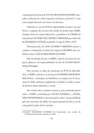 a participação da pessoa de LUCIO BOLONHA FUNARO, ope-
rador conhecido de vários esquemas criminosos anteriores14
e que
exerce papel relevante nos crimes ora descritos.
Voltando ao caso da PCH de Apertadinho, na época em que
houve a captação dos recursos dos fundos de pensão pela CEBEL
(empresa dona do empreendimento), a presidência da CEDAE foi
exercida por LUTERO DE CASTRO CARDOSO, por indicação
de EDUARDO CUNHA, ocupando o cargo de 2005 a 2007.
Posteriormente, em 2008, LUTERO CARDOSO passou a
compor a composição societária da empresa GALLWAY, cujo ver-
dadeiro dono é LÚCIO BOLONHA FUNARO.
Não há dúvidas de que a CEBEL, embora em nome de em-
presas offshores, é de responsabilidade de fato de LUCIO BOLO-
NHA FUNARO.
Para executar as obras de construção da PCH de Apertadi-
nho, a CEBEL contratou os serviços da SCHAHIN ENGENHA-
RIA. Porém, a barragem da hidrelétrica se rompeu em 09 de ja-
neiro de 2008, conforme amplamente veiculado na mídia, causan-
do diversos danos ambientais e sociais.
Em virtude desse acidente, iniciou-se uma declarada guerra
entre a CEBEL, controlada por LUCIO FUNARO, e a SCHA-
HIN ENGENHARIA.A discussão girava sobre a responsabilidade
pela não renovação da apólice de seguro-garantia da obra e, via de
consequência, pelas danos causados.
14 LUCIO BOLONHA FUNARO foi beneficiado com acordo de
Colaboração Premiada assinado em 2005.
30
 