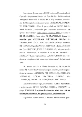 Importante destacar que o COAF registrou Comunicação de
Operação Suspeita envolvendo tais fatos. De fato, do Relatório de
Inteligência Financeira nº 16217 (DOC 04), constou Comunica-
ção de Operação Suspeita envolvendo a CINGULAR FOMEN-
TO MERCANTIL LTDA, de propriedade de LÚCIO BOLO-
NHA FUNARO, noticiando que a empresa movimentou em
apenas cinco meses (entre janeiro e maio de 2008), a quantia de
R$ 63.655.692,00. Deste valor, R$ 17.678.800,00 foram re-
metidos por CENTRAIS ELÉTRICAS BELÉM; R$
7.895.000,00 foi LÚCIO BOLONHA FUNARO que transferiu,
R$ 4.977.300,00 por ROYSTER SERVIÇOS e R$ 2.604.500,00
por GALLWAY PROJETOS E ENERGIA. Ou seja, tais transfe-
rências, beneficiando a empresa CINGULAR FOMENTO
MERCANTIL, de propriedade de LUCIO FUNARO, são poste-
riores ao rompimento da Usina, que ocorreu em 9 de janeiro de
2008.
No mesmo período os débitos foram de R$ 28.298.092,79,
sendo R$ 18.605.457,00 transferidos para terceiros, sendo os prin-
cipais favorecidos a GALLWAY (R$ 5.159.000,00), CEBEL (R$
3.052.000,00), LÚCIO BOLONHA FUNARO (R$
1.692.000,00) e ROYSTER SERVIÇOS (R$ 1.067.022,00).
A narrativa feita até aqui, envolvendo a PCH de Apertadinho
e a disputa entre LUCIO FUNARO (CEBEL e GALLWAY) e o
grupo SCHAHIN, é o pano de fundo de mais um caso de
utilização criminosa das prerrogativas parlamentares.
Seguindo o mesmo enredo já descrito, imediatamente após a
31
 