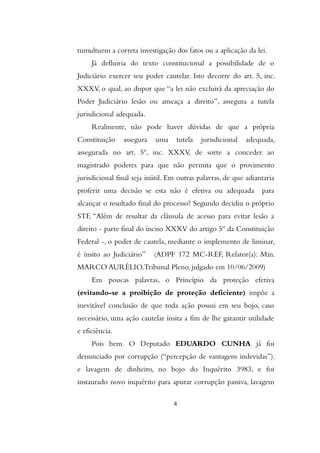 tumultuem a correta investigação dos fatos ou a aplicação da lei.
Já defluiria do texto constitucional a possibilidade de o
Judiciário exercer seu poder cautelar. Isto decorre do art. 5, inc.
XXXV, o qual, ao dispor que “a lei não excluirá da apreciação do
Poder Judiciário lesão ou ameaça a direito”, assegura a tutela
jurisdicional adequada.
Realmente, não pode haver dúvidas de que a própria
Constituição assegura uma tutela jurisdicional adequada,
assegurada no art. 5º, inc. XXXV, de sorte a conceder ao
magistrado poderes para que não permita que o provimento
jurisdicional final seja inútil. Em outras palavras, de que adiantaria
proferir uma decisão se esta não é efetiva ou adequada para
alcançar o resultado final do processo? Segundo decidiu o próprio
STF, “Além de resultar da cláusula de acesso para evitar lesão a
direito - parte final do inciso XXXV do artigo 5º da Constituição
Federal -, o poder de cautela, mediante o implemento de liminar,
é ínsito ao Judiciário” (ADPF 172 MC-REF, Relator(a): Min.
MARCO AURÉLIO,Tribunal Pleno, julgado em 10/06/2009)
Em poucas palavras, o Princípio da proteção efetiva
(evitando-se a proibição de proteção deficiente) impõe a
inevitável conclusão de que toda ação possui em seu bojo, caso
necessário, uma ação cautelar ínsita a fim de lhe garantir utilidade
e eficiência.
Pois bem. O Deputado EDUARDO CUNHA já foi
denunciado por corrupção (“percepção de vantagens indevidas”).
e lavagem de dinheiro, no bojo do Inquérito 3983, e foi
instaurado novo inquérito para apurar corrupção passiva, lavagem
4
 