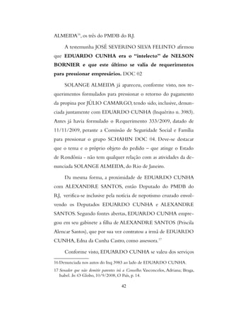 ALMEIDA16
, os três do PMDB do RJ.
A testemunha JOSÉ SEVERINO SILVA FELINTO afirmou
que EDUARDO CUNHA era o “intelecto” de NELSON
BORNIER e que este último se valia de requerimentos
para pressionar empresários. DOC 02
SOLANGE ALMEIDA já apareceu, conforme visto, nos re-
querimentos formulados para pressionar o retorno do pagamento
da propina por JÚLIO CAMARGO, tendo sido, inclusive, denun-
ciada juntamente com EDUARDO CUNHA (Inquérito n. 3983).
Antes já havia formulado o Requerimento 333/2009, datado de
11/11/2009, perante a Comissão de Seguridade Social e Família
para pressionar o grupo SCHAHIN DOC 04. Deve-se destacar
que o tema e o próprio objeto do pedido – que atinge o Estado
de Rondônia - não tem qualquer relação com as atividades da de-
nunciada SOLANGE ALMEIDA, do Rio de Janeiro.
Da mesma forma, a proximidade de EDUARDO CUNHA
com ALEXANDRE SANTOS, então Deputado do PMDB do
RJ, verifica-se inclusive pela notícia de nepotismo cruzado envol-
vendo os Deputados EDUARDO CUNHA e ALEXANDRE
SANTOS. Segundo fontes abertas, EDUARDO CUNHA empre-
gou em seu gabinete a filha de ALEXANDRE SANTOS (Priscila
Alencar Santos), que por sua vez contratou a irmã de EDUARDO
CUNHA, Edna da Cunha Castro, como assessora.17
Conforme visto, EDUARDO CUNHA se valeu dos serviços
16 Denunciada nos autos do Inq 3983 ao lado de EDUARDO CUNHA.
17 Senador que não demitir parentes irá a Conselho. Vasconcelos, Adriana; Braga,
Isabel. In: O Globo, 10/9/2008, O País, p. 14.
42
 