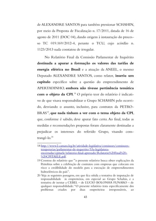 de ALEXANDRE SANTOS para também pressionar SCHAHIN,
por meio da Proposta de Fiscalização n. 17/2011, datada de 16 de
agosto de 2011 (DOC 04), dando origem à instauração do proces-
so TC 019.169/2012-4, perante o TCU, cujo acórdão n.
1123/2013 nada constatou de irregular.
No Relatório Final da Comissão Parlamentar de Inquérito
destinada a apurar a formação os valores das tarifas de
energia elétrica no Brasil e a atuação da ANEEL, o mesmo
Deputado ALEXANDRE SANTOS, como relator, inseriu um
capítulo específico sobre a questão do empreendimento de
APERTADINHO, embora não tivesse pertinência temática
com o objeto da CPI.18
O próprio teor do relatório é indicati-
vo de que visava responsabilizar o Grupo SCHAHIN pelo ocorri-
do, desviando o assunto, inclusive, para contratos da PETRO-
BRAS19
, que nada tinham a ver com o tema objeto da CPI,
que, conforme é sabido, deve apurar fato certo. Ao final, todas as
medidas e recomendações propostas foram claramente destinadas a
prejudicar os interesses do referido Grupo, visando cons-
trangê-lo.20
18 http://www2.camara.leg.br/atividade-legislativa/comissoes/comissoes-
temporarias/parlamentar-de-inquerito/53a-legislatura-
encerradas/cpitaele/relatorio-final-aprovado/Relatorio%20Final%20-
%20CPITAELE.pdf.
19 Constou do relatório que “o presente relatório busca obter explicações da
Petrobras sobre a celebração de contratos com empresas que colocam em
risco a credibilidade do modelo para a execução de empreendimentos
hidroelétricos do país”.
20 Veja as seguintes passagens, em que fica nítida a tentativa de imputação de
responsabilidade às empreiteiras, em especial ao Grupo Schahin, e a
tentativa de isentar a CEBEL – de LUCIO BOLONHA FUNARO – de
qualquer responsabilidade: “O presente relatório trata especificamente dos
problemas criados por duas empreiteiras irresponsáveis, ao
43
 