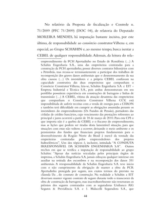 No relatório da Proposta de fiscalização e Controle n.
71/2009 (PFC 71/2009) (DOC 04), de relatoria do Deputado
MOREIRA MENDES, há imputação bastante incisiva, por este
último, de responsabilidade ao consórcio construtor Vilhena e, em
especial, ao Grupo SCHAHIN e, ao mesmo tempo, busca isentar a
CEBEL de qualquer responsabilidade. Ademais, da leitura do rela-
empreendimento da PCH Apertadinho no Estado de Rondônia (…) A
Schahin Engenharia S.A., uma das empreiteiras contratadas para a
construção da PCH apertadinho, possui diversos contratos bilionários com
a Petrobrás, mas recusa-se terminantemente a participar dos trabalhos de
recomposição dos graves danos ambientais que o desmoronamento da sua
obra causou (…) Os investidores e a própria CEBEL confiavam na
capacidade construtiva das duas empreiteiras que compunham o
Consórcio Construtor Vilhena, leia-se, Schahin Engenharia S.A. e EIT -
Empresa Industrial e Técnica S.A., pois ambas demonstravam em seu
portfólio possuírem experiência em construções de barragens e linhas de
transmissão (…) A CEBEL, vítima da atuação desastrosa das empreiteiras
que compunham o Consórcio Construtor Vilhena CCV, está
impossibilitada de auferir receitas com a venda de energia para a CERON
e também terá dificuldade em cumprir as obrigações assumidas perante os
investidores do empreendimento (Os Fundos de Pensão), portadores das
cédulas de crédito bancários, cujo vencimento das prestações referentes ao
principal e juros ocorrerá a partir de 18 de março de 2010. Para esta CPI o
que importa não é a quebra da CEBEL e o fracasso do empreendimento,
mas as lições que podem ser tiradas desta lamentável situação, para que
situações com estas não voltem a ocorrer, deixando o meio ambiente e os
pensionistas dos fundos que financiam projetos fundamentais para o
desenvolvimento da Região Norte do Brasil à mercê da vontade das
empreiteiras contratadas pelos empreendedores dos projetos
hidroelétricos”. Um dos tópicos é, inclusive, intitulada “A CONDUTA
IRRESPONSÁVEL DA SCHAHIN ENGENHARIA S.A”. Outros
trechos em que se verifica a imputação de responsabilidade ao grupo
Schahin: “Apesar das notícias veiculadas pelos principais órgãos de
imprensa, a Schahin Engenharia S.A. jamais esboçou qualquer interesse em
auxiliar na retirada dos escombros e na recomposição dos danos 351
ambientais. A irresponsabilidade da Schahin Engenharia S.A. teve inicio
com o não cumprimento da obrigação de manter a obra da PCR
Apertadinho protegida por seguro, nos exatos termos do previsto na
cláusula l3a , do contrato de construção. Na realidade a Schahin a EIT
deveriam manter vigente contrato de seguro durante todo o transcorrer da
obra de construção da barragem, mas inacreditavelmente não renovaram os
prêmios dos seguros contratados com as seguradoras Unibanco AIG
Seguros & Previdência S.A. e 1. Malucelli Seguradora S.A., que
44
 